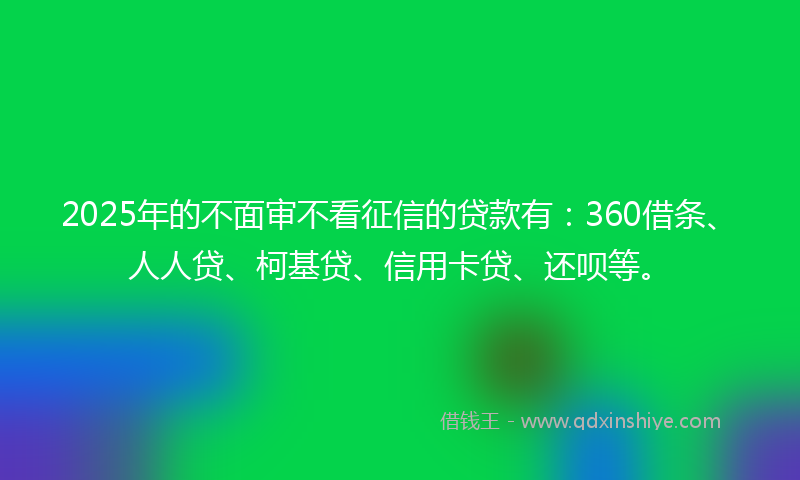 2025年的不面审不看征信的贷款有：360借条、人人贷、柯基贷、信用卡贷、还呗等。