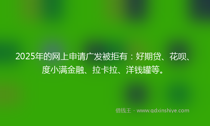 2025年的网上申请广发被拒有：好期贷、花呗、度小满金融、拉卡拉、洋钱罐等。
