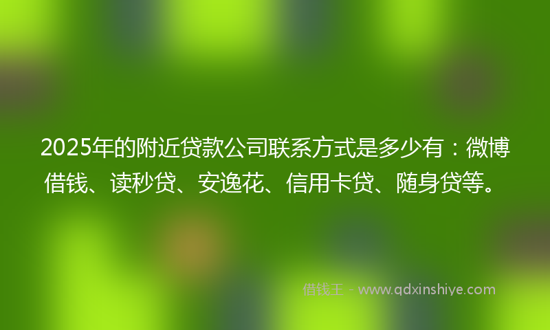 2025年的附近贷款公司联系方式是多少有：微博借钱、读秒贷、安逸花、信用卡贷、随身贷等。