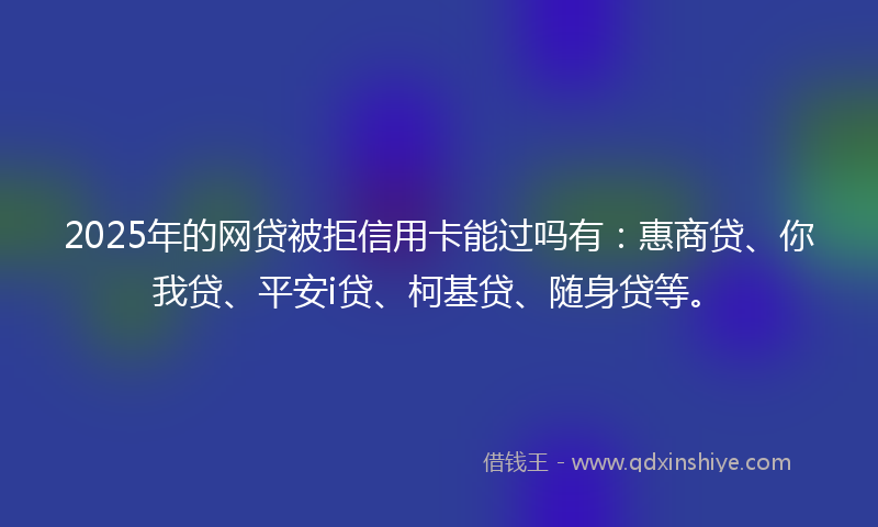 2025年的网贷被拒信用卡能过吗有：惠商贷、你我贷、平安i贷、柯基贷、随身贷等。