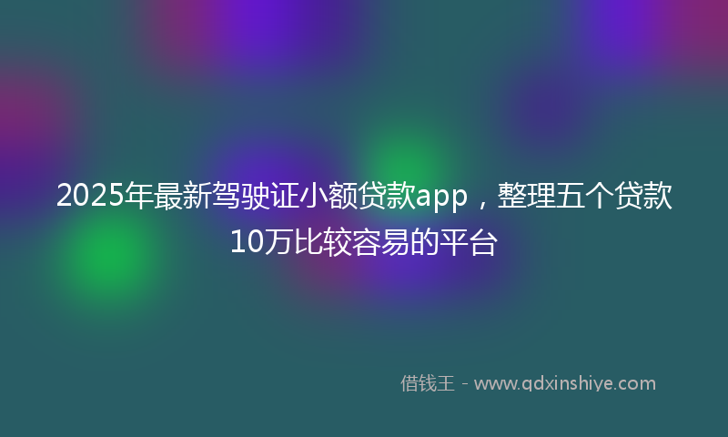 2025年最新驾驶证小额贷款app，整理五个贷款10万比较容易的平台