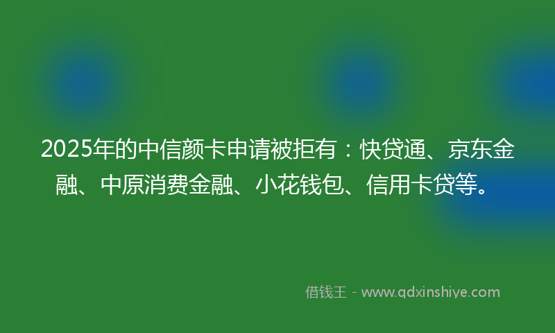 2025年的中信颜卡申请被拒有：快贷通、京东金融、中原消费金融、小花钱包、信用卡贷等。