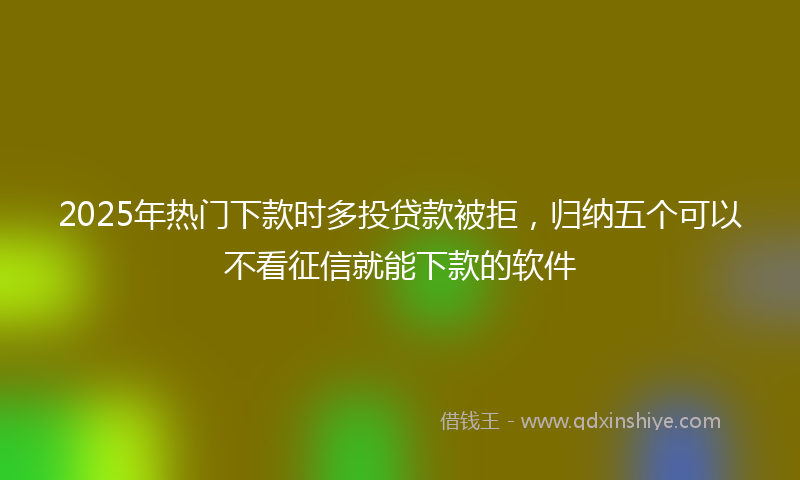2025年热门下款时多投贷款被拒，归纳五个可以不看征信就能下款的软件
