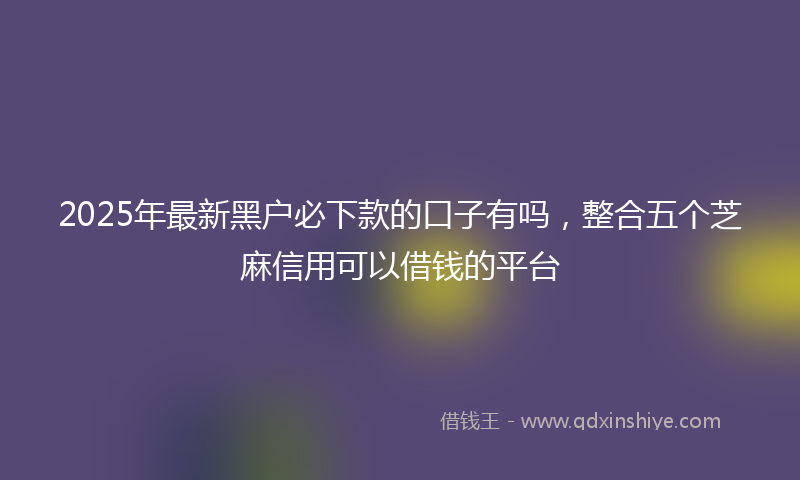 2025年最新黑户必下款的口子有吗，整合五个芝麻信用可以借钱的平台