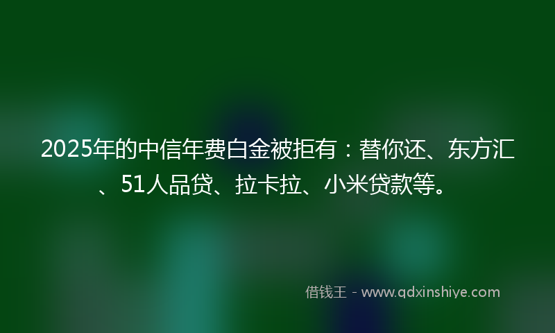 2025年的中信年费白金被拒有：替你还、东方汇、51人品贷、拉卡拉、小米贷款等。