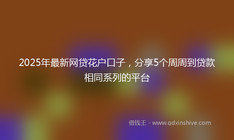 2025年最新网贷花户口子，分享5个周周到贷款相同系列的平台