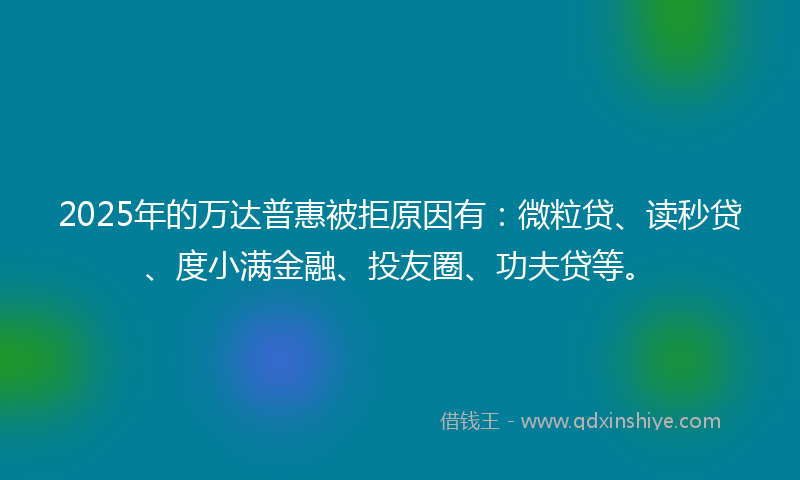 2025年的万达普惠被拒原因有：微粒贷、读秒贷、度小满金融、投友圈、功夫贷等。