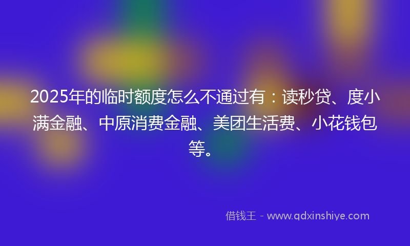 2025年的临时额度怎么不通过有：读秒贷、度小满金融、中原消费金融、美团生活费、小花钱包等。