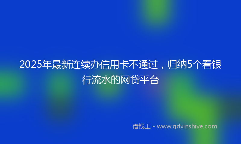 2025年最新连续办信用卡不通过，归纳5个看银行流水的网贷平台