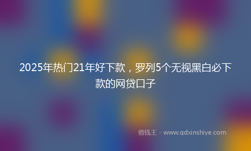 2025年热门21年好下款，罗列5个无视黑白必下款的网贷口子