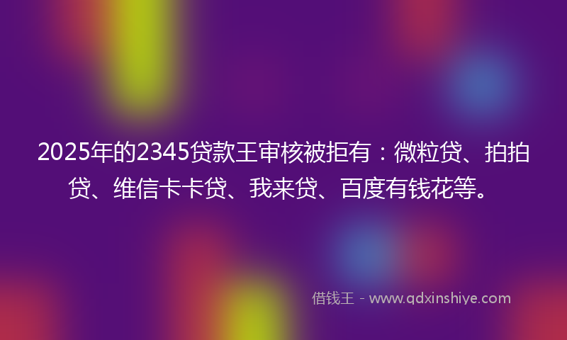 2025年的2345贷款王审核被拒有：微粒贷、拍拍贷、维信卡卡贷、我来贷、百度有钱花等。
