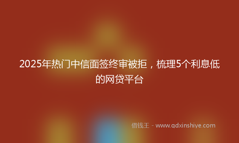 2025年热门中信面签终审被拒，梳理5个利息低的网贷平台
