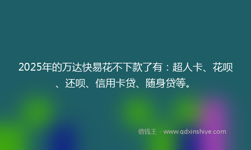 2025年的万达快易花不下款了有：超人卡、花呗、还呗、信用卡贷、随身贷等。