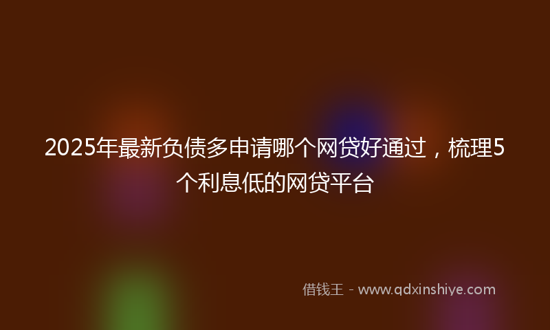 2025年最新负债多申请哪个网贷好通过，梳理5个利息低的网贷平台
