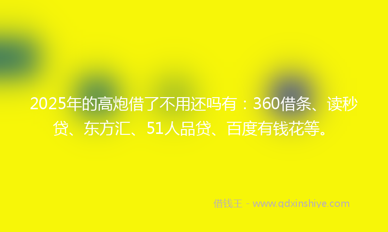 2025年的高炮借了不用还吗有：360借条、读秒贷、东方汇、51人品贷、百度有钱花等。