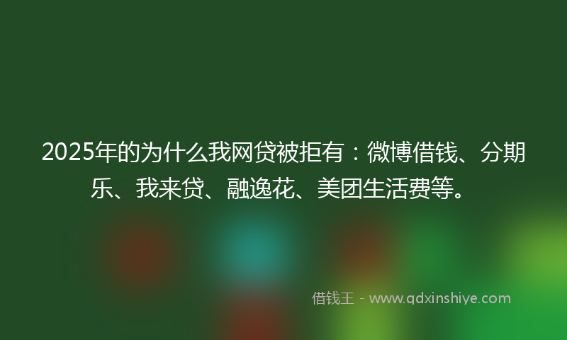 2025年的为什么我网贷被拒有：微博借钱、分期乐、我来贷、融逸花、美团生活费等。