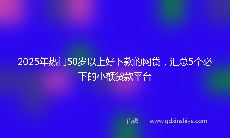 2025年热门50岁以上好下款的网贷，汇总5个必下的小额贷款平台
