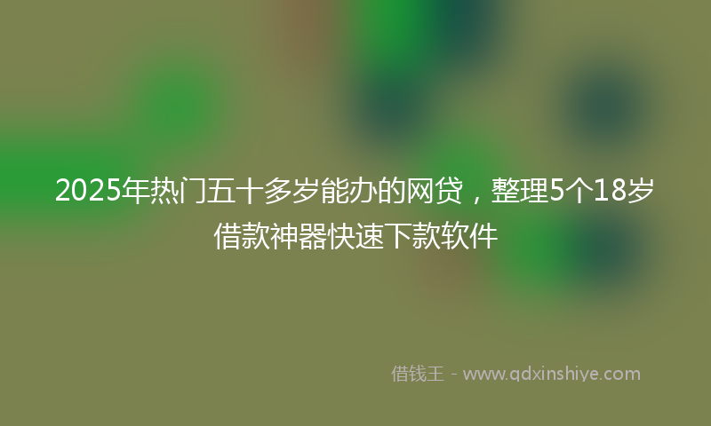 2025年热门五十多岁能办的网贷，整理5个18岁借款神器快速下款软件