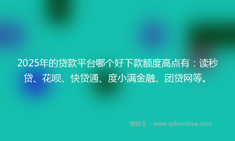 2025年的贷款平台哪个好下款额度高点有：读秒贷、花呗、快贷通、度小满金融、团贷网等。