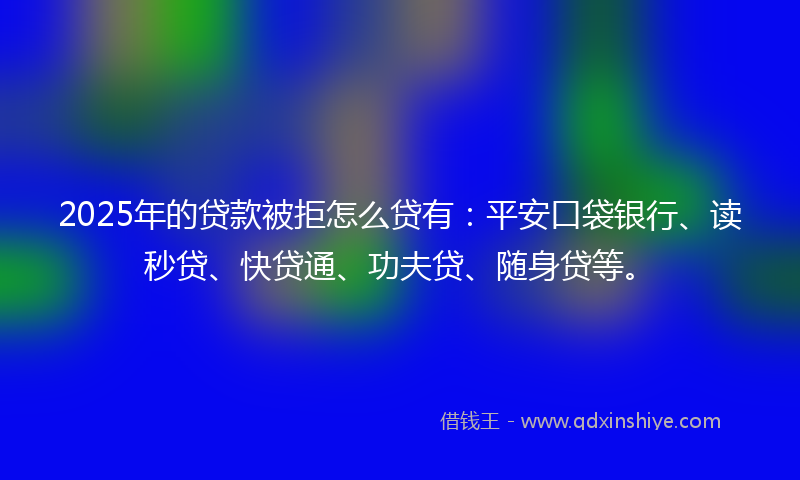 2025年的贷款被拒怎么贷有：平安口袋银行、读秒贷、快贷通、功夫贷、随身贷等。