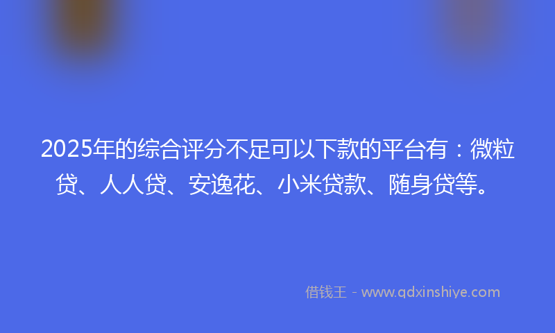 2025年的综合评分不足可以下款的平台有：微粒贷、人人贷、安逸花、小米贷款、随身贷等。