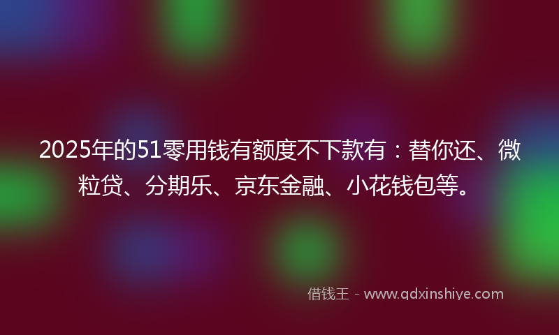 2025年的51零用钱有额度不下款有：替你还、微粒贷、分期乐、京东金融、小花钱包等。