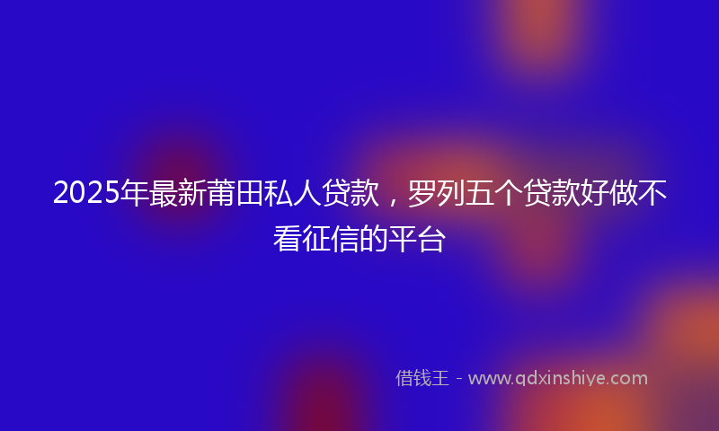 2025年最新莆田私人贷款，罗列五个贷款好做不看征信的平台