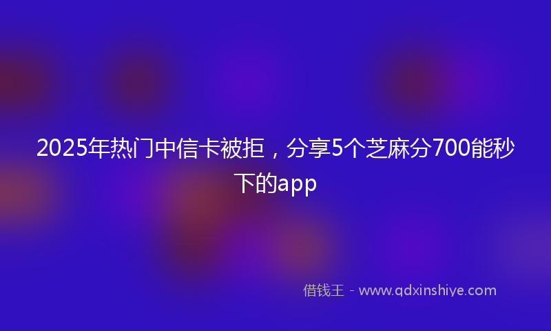 2025年热门中信卡被拒，分享5个芝麻分700能秒下的app