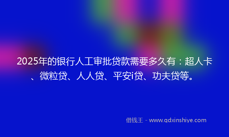 2025年的银行人工审批贷款需要多久有：超人卡、微粒贷、人人贷、平安i贷、功夫贷等。