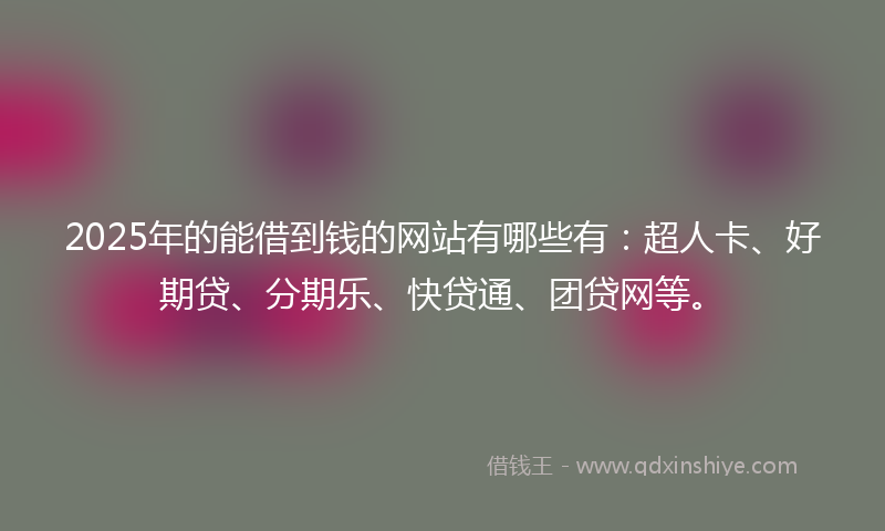 2025年的能借到钱的网站有哪些有：超人卡、好期贷、分期乐、快贷通、团贷网等。