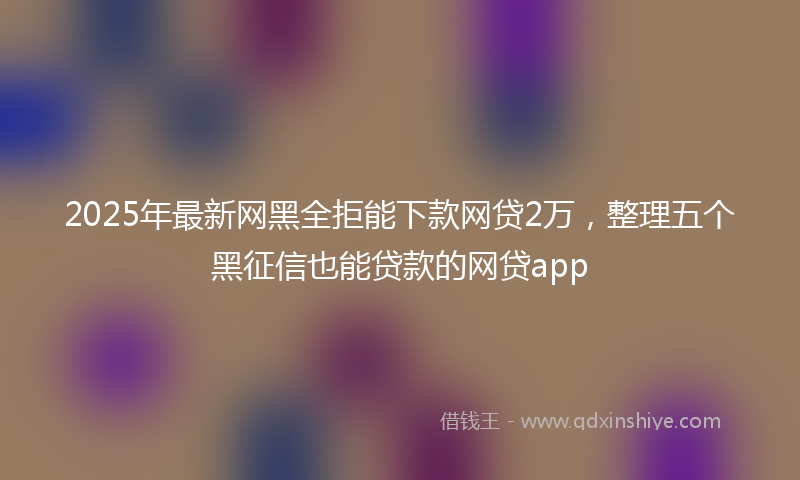 2025年最新网黑全拒能下款网贷2万，整理五个黑征信也能贷款的网贷app