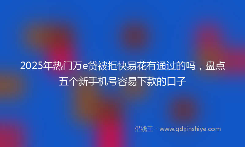 2025年热门万e贷被拒快易花有通过的吗，盘点五个新手机号容易下款的口子