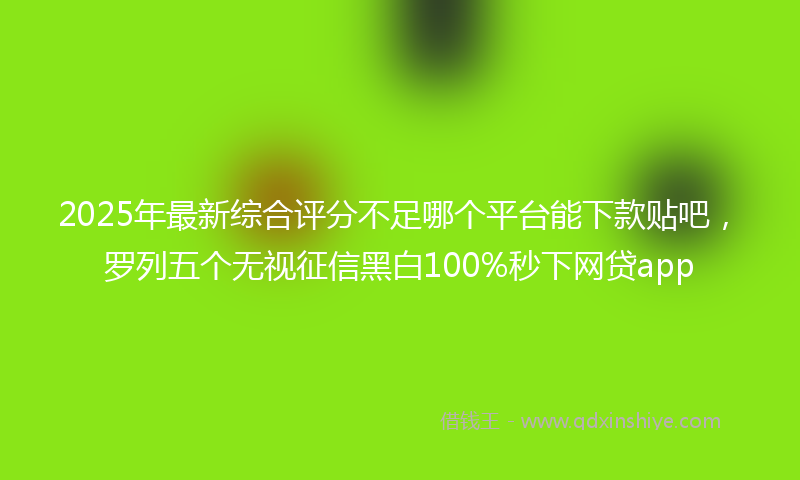 2025年最新综合评分不足哪个平台能下款贴吧，罗列五个无视征信黑白100%秒下网贷app