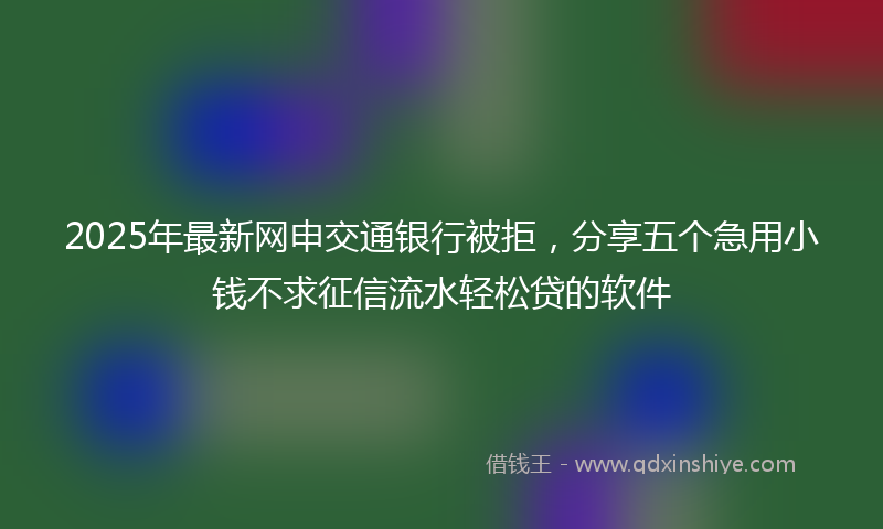 2025年最新网申交通银行被拒，分享五个急用小钱不求征信流水轻松贷的软件