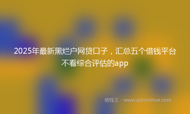 2025年最新黑烂户网贷口子，汇总五个借钱平台不看综合评估的app
