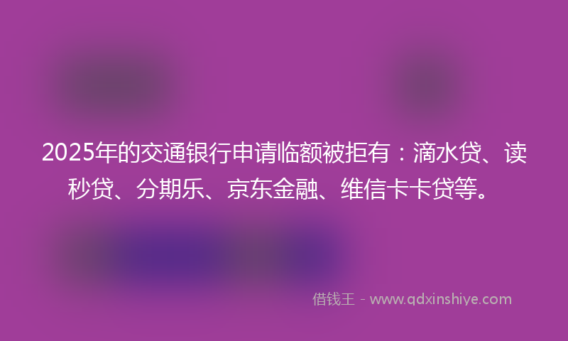 2025年的交通银行申请临额被拒有：滴水贷、读秒贷、分期乐、京东金融、维信卡卡贷等。