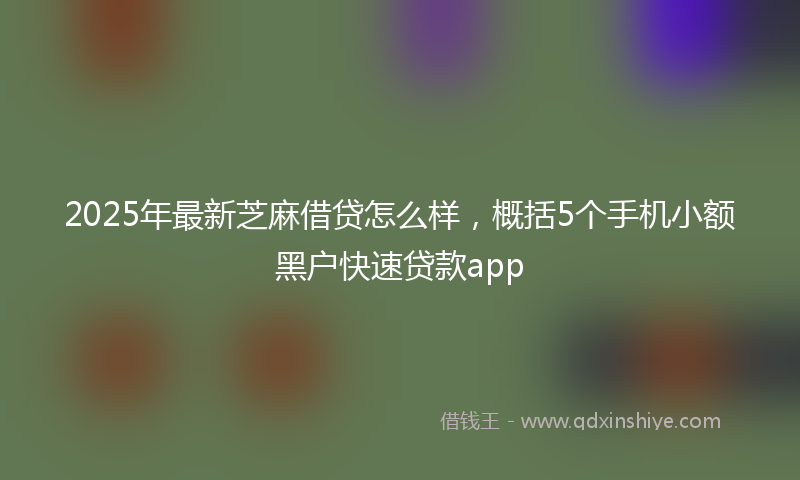 2025年最新芝麻借贷怎么样，概括5个手机小额黑户快速贷款app