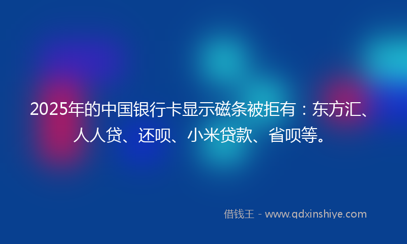 2025年的中国银行卡显示磁条被拒有：东方汇、人人贷、还呗、小米贷款、省呗等。