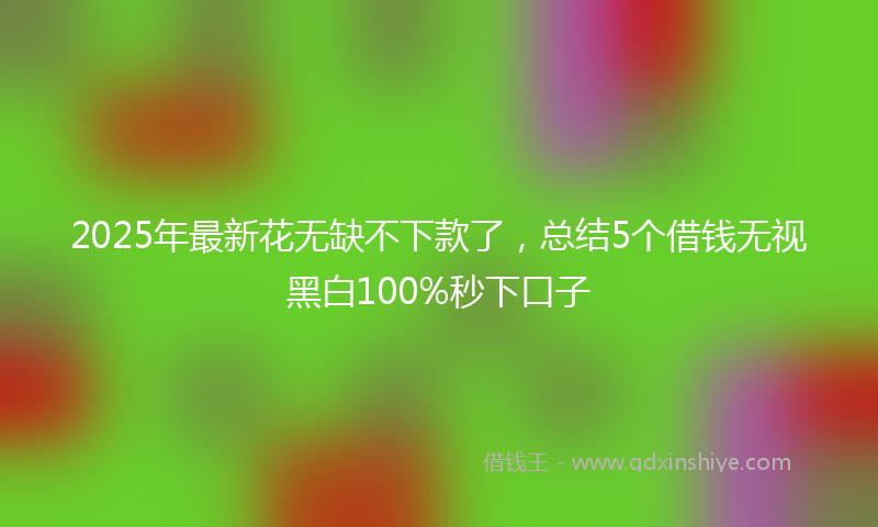 2025年最新花无缺不下款了，总结5个借钱无视黑白100%秒下口子