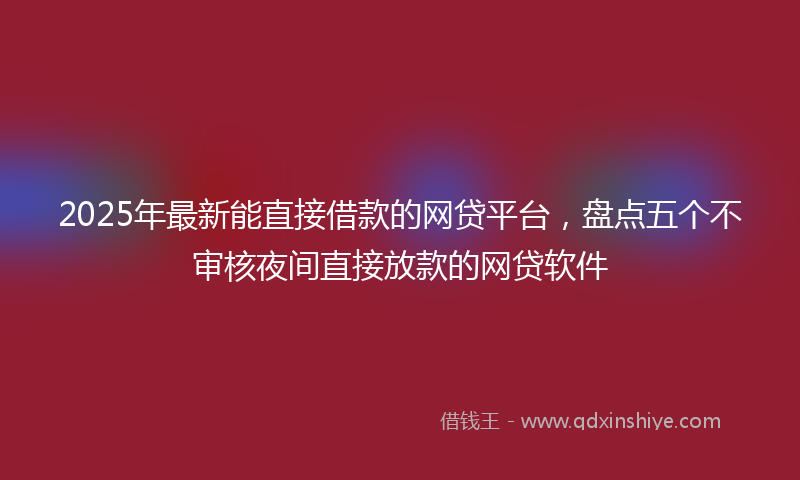 2025年最新能直接借款的网贷平台，盘点五个不审核夜间直接放款的网贷软件