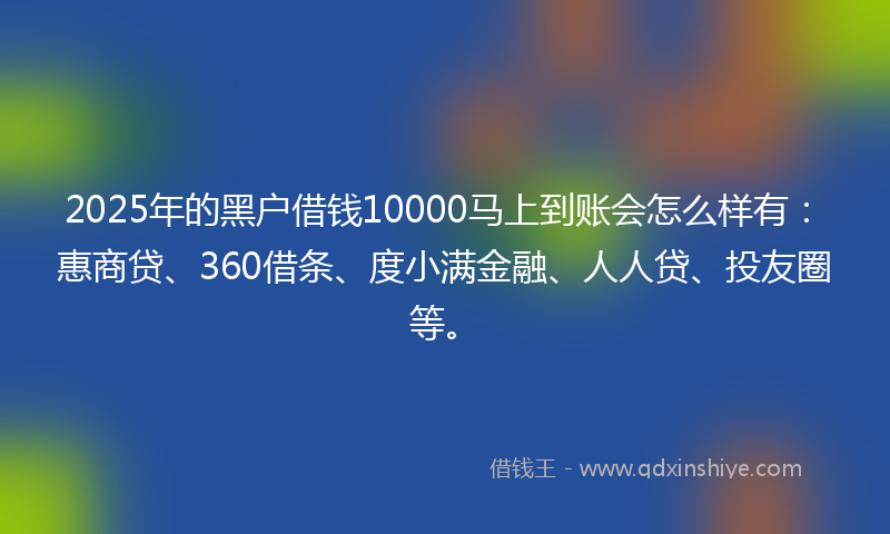 2025年的黑户借钱10000马上到账会怎么样有：惠商贷、360借条、度小满金融、人人贷、投友圈等。