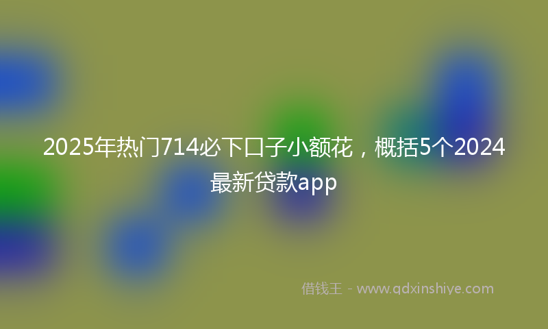 2025年热门714必下口子小额花，概括5个2024最新贷款app