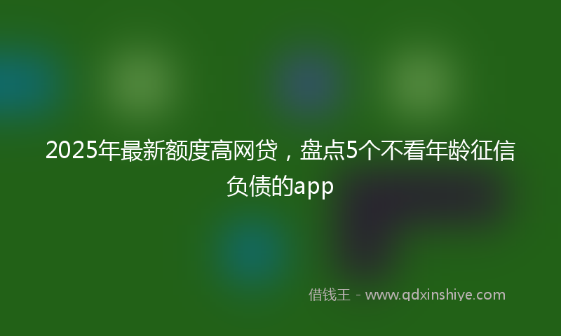 2025年最新额度高网贷，盘点5个不看年龄征信负债的app
