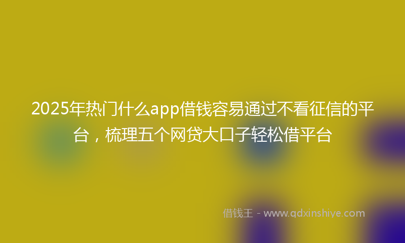 2025年热门什么app借钱容易通过不看征信的平台，梳理五个网贷大口子轻松借平台