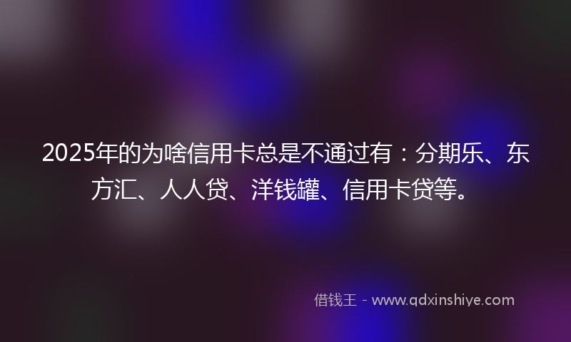 2025年的为啥信用卡总是不通过有：分期乐、东方汇、人人贷、洋钱罐、信用卡贷等。