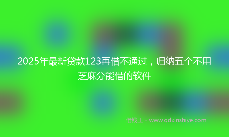 2025年最新贷款123再借不通过，归纳五个不用芝麻分能借的软件