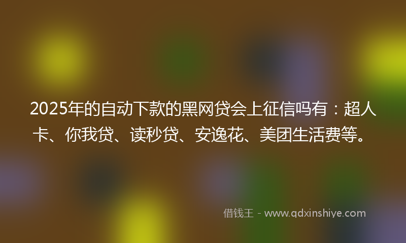 2025年的自动下款的黑网贷会上征信吗有：超人卡、你我贷、读秒贷、安逸花、美团生活费等。
