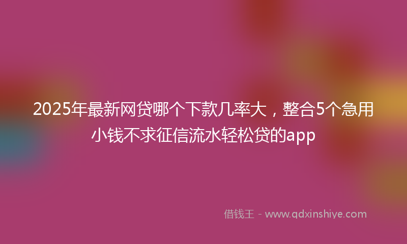 2025年最新网贷哪个下款几率大，整合5个急用小钱不求征信流水轻松贷的app