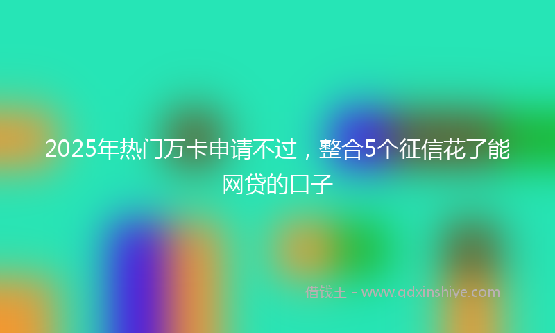 2025年热门万卡申请不过，整合5个征信花了能网贷的口子