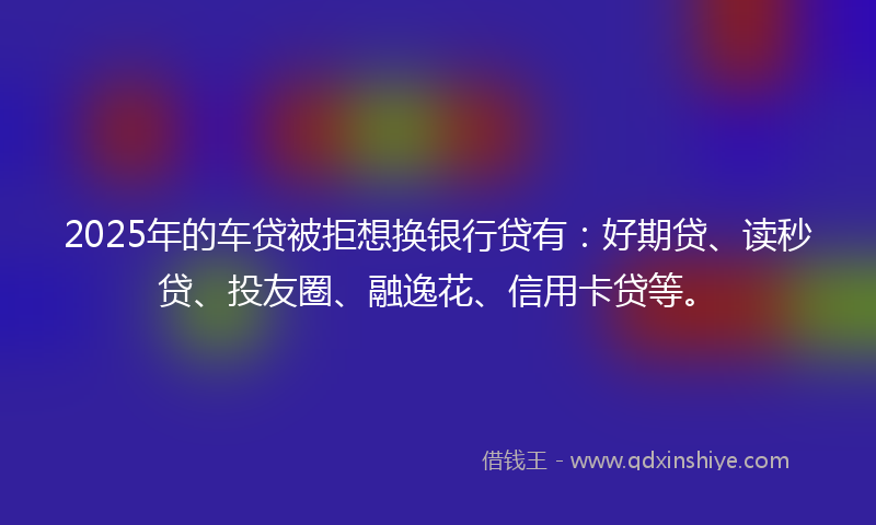 2025年的车贷被拒想换银行贷有：好期贷、读秒贷、投友圈、融逸花、信用卡贷等。